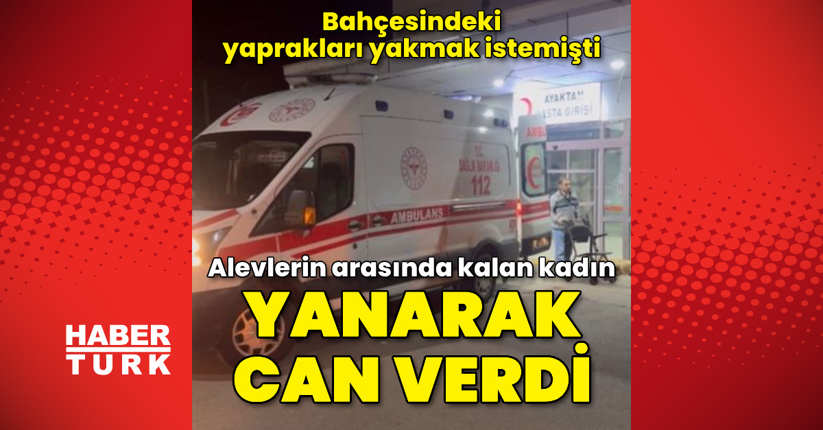 Bahçesindeki yaprakları yakmak isterken alevlerin arasında kalan kadın, öldü – Güncel haberler